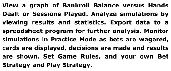 View a graph of Bankroll Balance versus Hands Dealt or Sessions Played. Analyze simulations by viewing results and statistics. Export data to a spreadsheet program for further analysis. Monitor simulations in Practice Mode as bets are wagered, cards are displayed, decisions are made and results are shown. Set Game Rules, and your own Bet Strategy and Play Strategy.