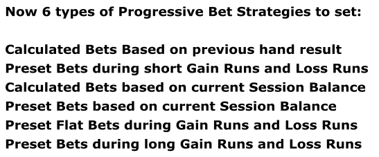 Now 6 types of Progressive Bet Strategies to set:  Calculated Bets Based on previous hand result Preset Bets during short Gain Runs and Loss Runs Calculated Bets based on current Session Balance Preset Bets based on current Session Balance Preset Flat Bets during Gain Runs and Loss Runs Preset Bets during long Gain Runs and Loss Runs